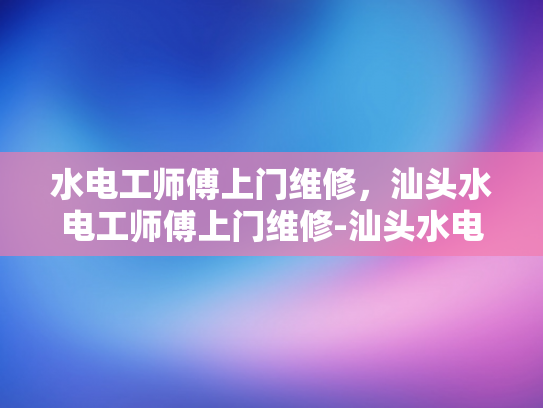 水电工师傅上门维修，汕头水电工师傅上门维修-汕头水电工师傅上门维修服务