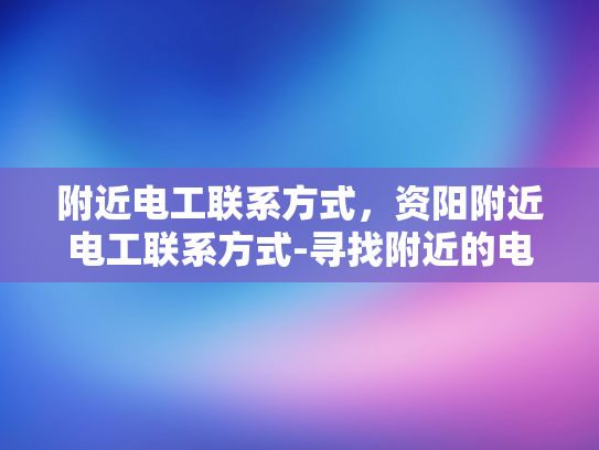 附近电工联系方式，资阳附近电工联系方式-寻找附近的电工服务，资阳地区的电工联系方式