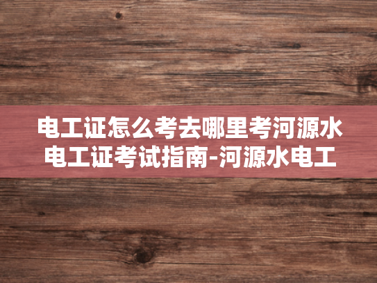 电工证怎么考去哪里考河源水电工证考试指南-河源水电工证考试指南