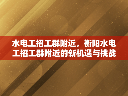 水电工招工群附近，衡阳水电工招工群附近的新机遇与挑战-衡阳水电工招工群附近新机遇与挑战