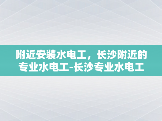 附近安装水电工，长沙附近的专业水电工-长沙专业水电工服务，为您的家居安全保驾护航