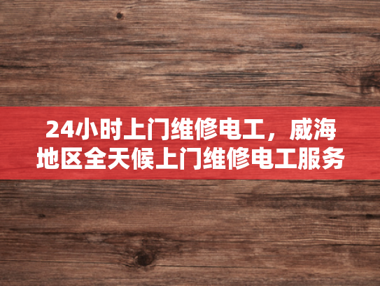 24小时上门维修电工，威海地区全天候上门维修电工服务-24小时上门维修电工，威海地区全天候服务