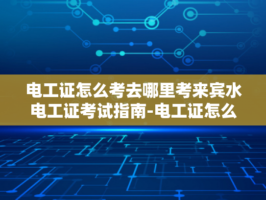 电工证怎么考去哪里考来宾水电工证考试指南-电工证怎么考？来宾水电工证考试指南