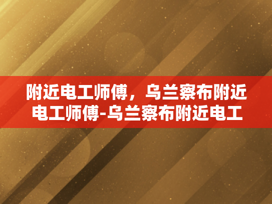 附近电工师傅，乌兰察布附近电工师傅-乌兰察布附近电工师傅的专业技能与服务