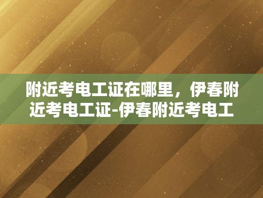 附近考电工证在哪里，伊春附近考电工证-伊春附近考电工证的指南