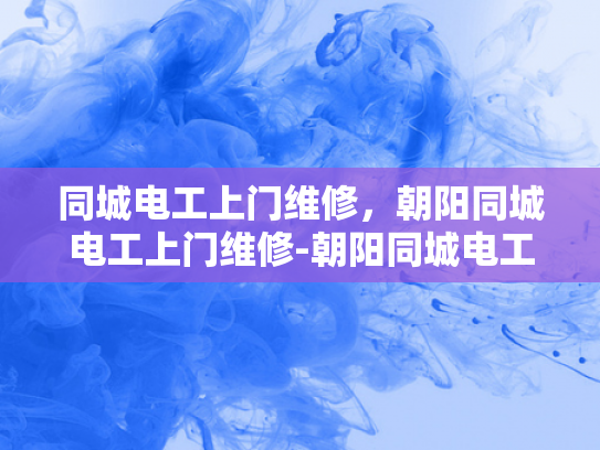 同城电工上门维修，朝阳同城电工上门维修-朝阳同城电工上门维修服务，您的家庭和商业用电安全守护者