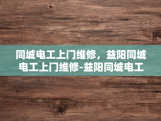 同城电工上门维修，益阳同城电工上门维修-益阳同城电工上门维修服务，您的家的安全守护者