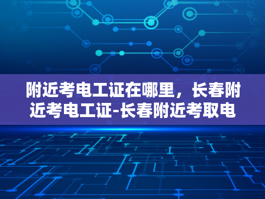 附近考电工证在哪里，长春附近考电工证-长春附近考取电工证的指南