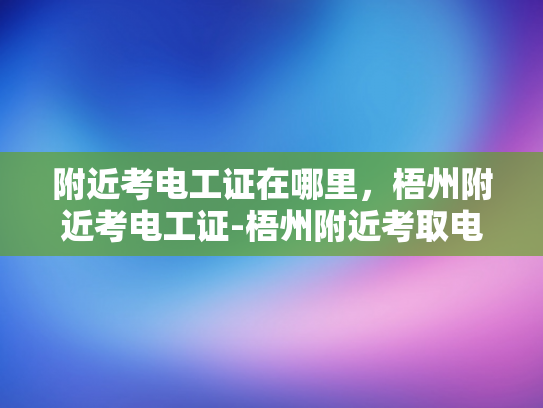 附近考电工证在哪里，梧州附近考电工证-梧州附近考取电工证的指南