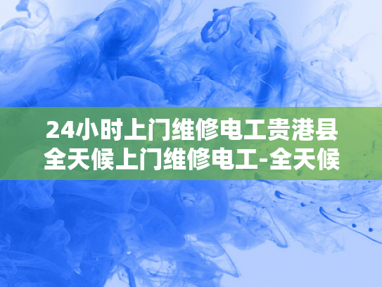 24小时上门维修电工贵港县全天候上门维修电工-全天候服务，贵港县24小时上门维修电工的承诺
