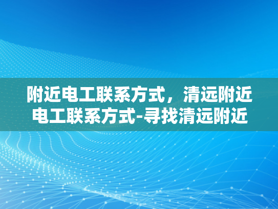 附近电工联系方式，清远附近电工联系方式-寻找清远附近电工的实用指南