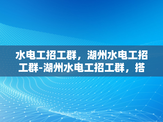 水电工招工群，湖州水电工招工群-湖州水电工招工群，搭建高效沟通桥梁，助力就业新机遇