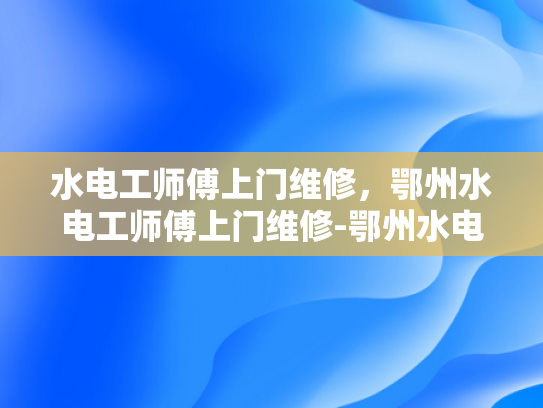 水电工师傅上门维修，鄂州水电工师傅上门维修-鄂州水电工师傅上门维修服务