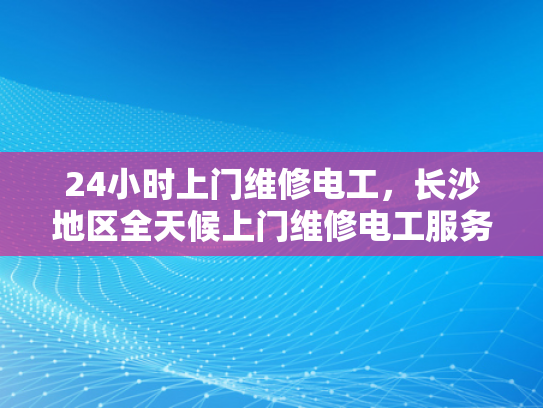 24小时上门维修电工，长沙地区全天候上门维修电工服务-24小时上门维修电工，长沙地区全天候服务