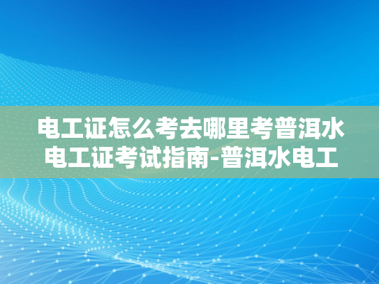 电工证怎么考去哪里考普洱水电工证考试指南-普洱水电工证考试指南