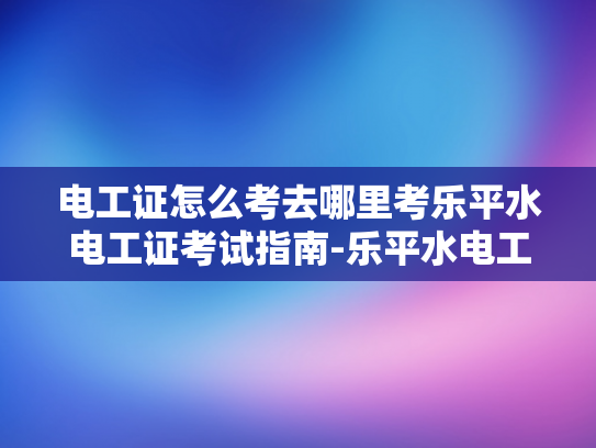 电工证怎么考去哪里考乐平水电工证考试指南-乐平水电工证考试指南