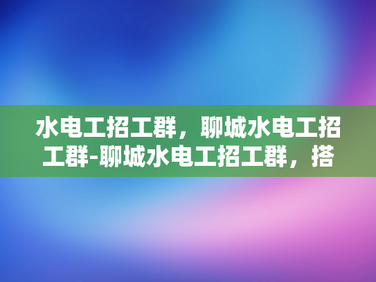 水电工招工群，聊城水电工招工群-聊城水电工招工群，搭建就业桥梁，助力技能人才发展