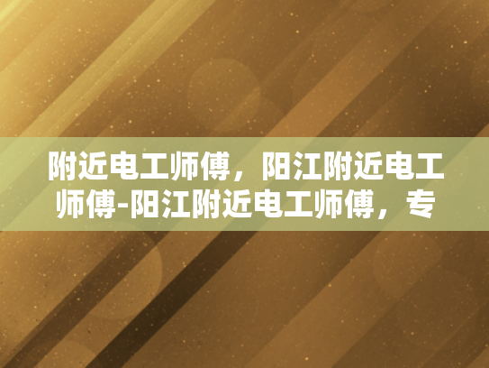 附近电工师傅，阳江附近电工师傅-阳江附近电工师傅，专业服务，保障安全