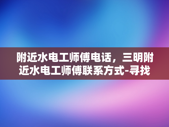 附近水电工师傅电话，三明附近水电工师傅联系方式-寻找三明附近专业水电工师傅的联系方式