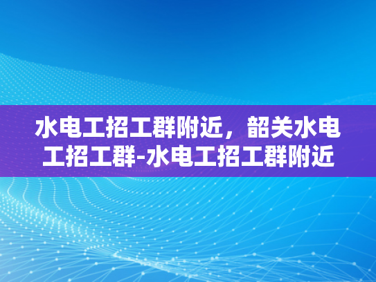水电工招工群附近，韶关水电工招工群-水电工招工群附近，韶关水电工招工群