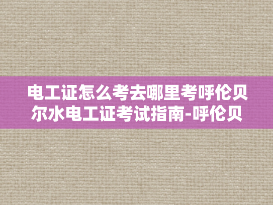 电工证怎么考去哪里考呼伦贝尔水电工证考试指南-呼伦贝尔水电工证考试指南