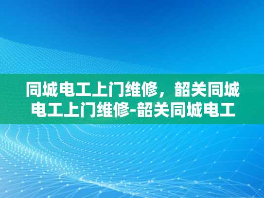 同城电工上门维修，韶关同城电工上门维修-韶关同城电工上门维修服务