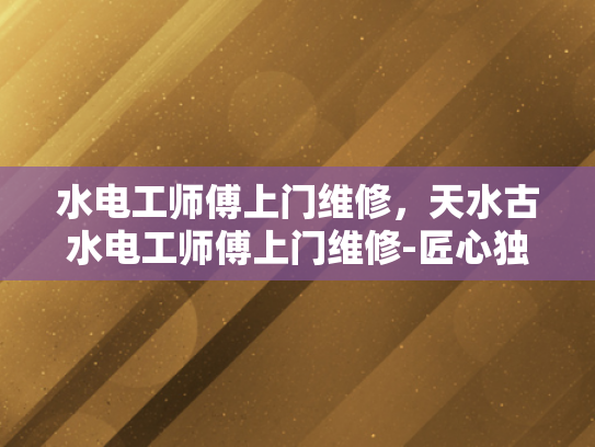 水电工师傅上门维修，天水古水电工师傅上门维修-匠心独运，技艺传承—天水古水电工师傅的上门维修艺术