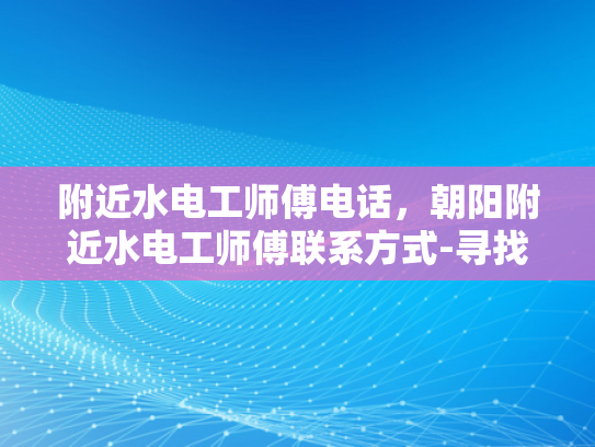 附近水电工师傅电话，朝阳附近水电工师傅联系方式-寻找朝阳附近水电工师傅的实用指南