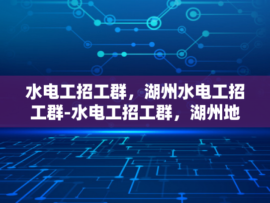 水电工招工群，湖州水电工招工群-水电工招工群，湖州地区的专业服务与就业机遇