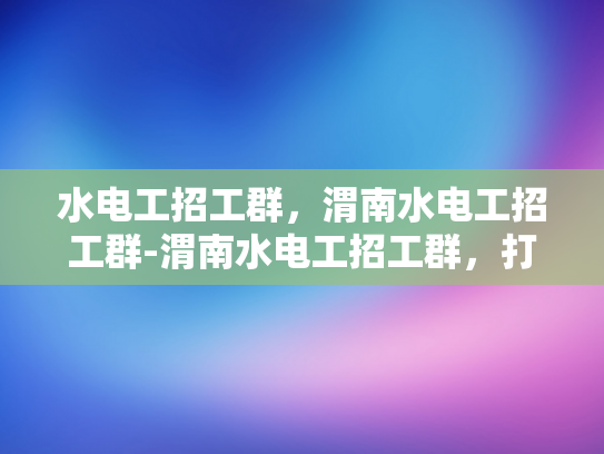 水电工招工群，渭南水电工招工群-渭南水电工招工群，打造高效就业平台