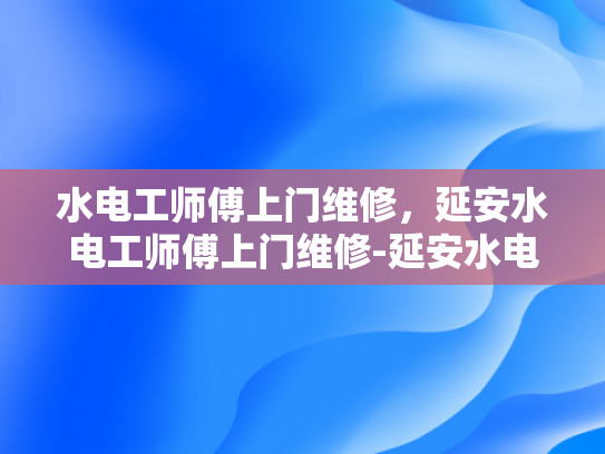 水电工师傅上门维修，延安水电工师傅上门维修-延安水电工师傅上门维修服务