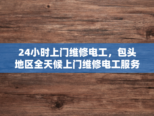 24小时上门维修电工，包头地区全天候上门维修电工服务-全天候服务，24小时上门维修电工