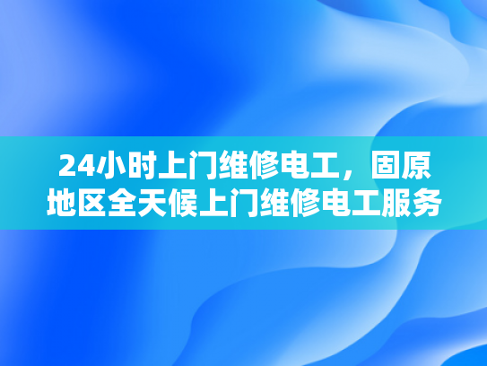 24小时上门维修电工，固原地区全天候上门维修电工服务-固原地区24小时上门维修电工，全天候服务保障