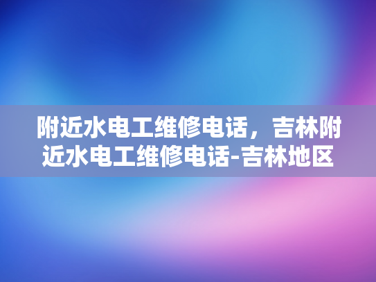 附近水电工维修电话，吉林附近水电工维修电话-吉林地区水电工维修服务指南