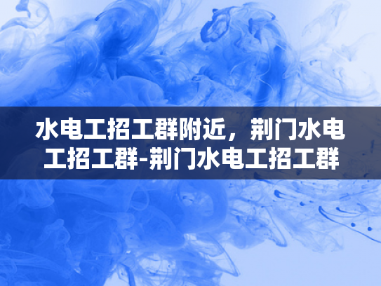 水电工招工群附近，荆门水电工招工群-荆门水电工招工群，寻找附近水电维修工人的快速通道
