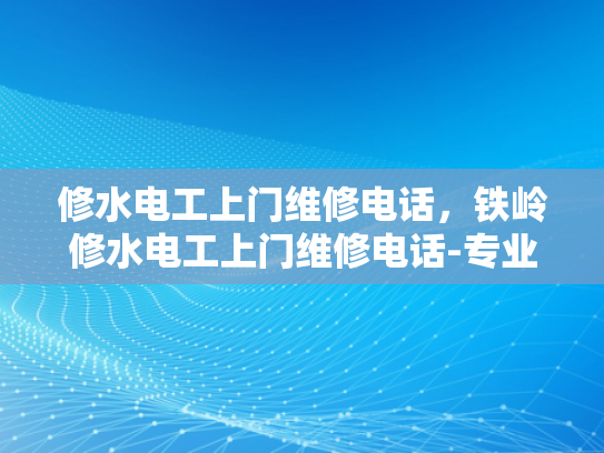 修水电工上门维修电话，铁岭修水电工上门维修电话-专业电工服务，确保您的电力安全