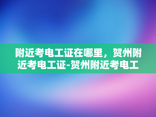 附近考电工证在哪里，贺州附近考电工证-贺州附近考电工证的地点指南