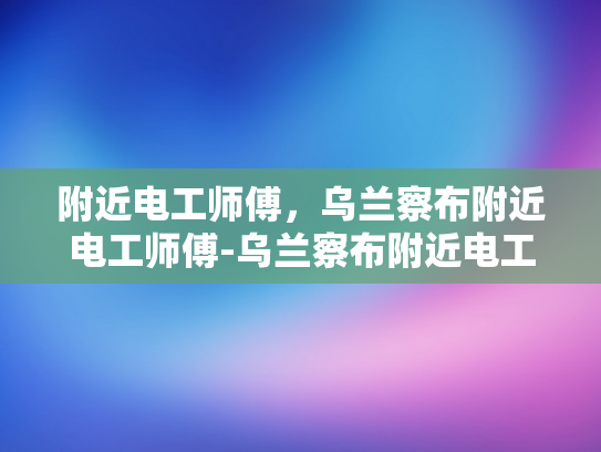 附近电工师傅，乌兰察布附近电工师傅-乌兰察布附近电工师傅的专业技能与服务