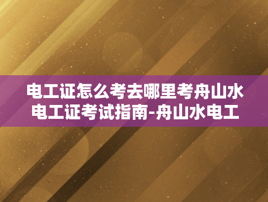 电工证怎么考去哪里考舟山水电工证考试指南-舟山水电工证考试指南