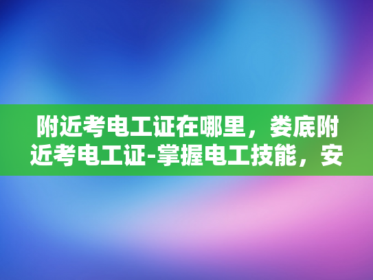 附近考电工证在哪里，娄底附近考电工证-掌握电工技能，安全生活从考电工证开始
