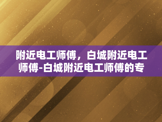 附近电工师傅，白城附近电工师傅-白城附近电工师傅的专业技能与服务