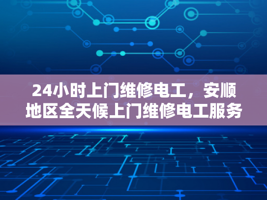 24小时上门维修电工，安顺地区全天候上门维修电工服务-全天候服务，24小时上门维修电工—安顺地区为您的电力需求保驾护航