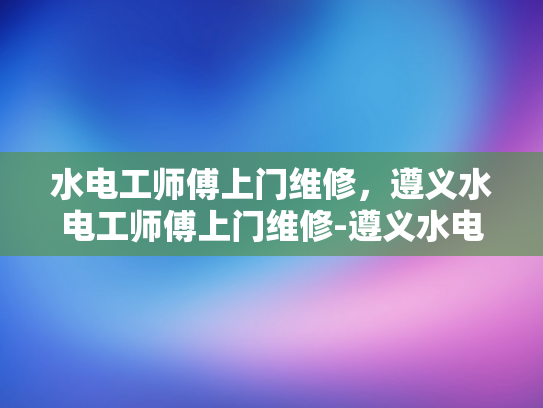 水电工师傅上门维修，遵义水电工师傅上门维修-遵义水电工师傅上门维修服务
