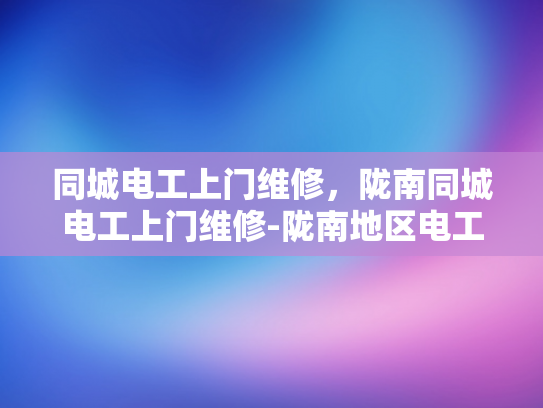 同城电工上门维修，陇南同城电工上门维修-陇南地区电工服务新体验