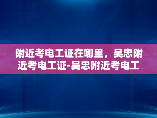 附近考电工证在哪里，吴忠附近考电工证-吴忠附近考电工证指南