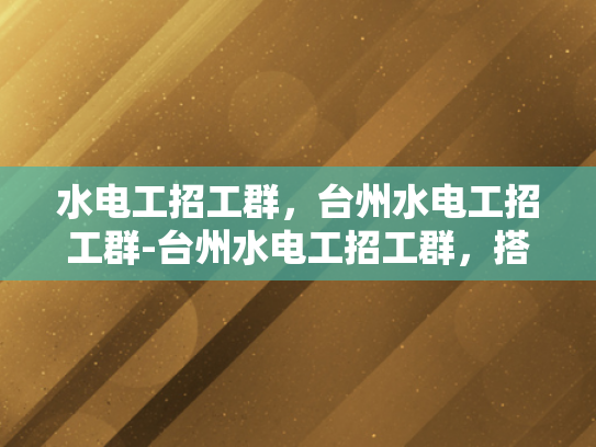 水电工招工群，台州水电工招工群-台州水电工招工群，搭建桥梁，助力就业
