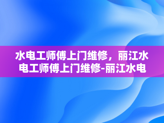 水电工师傅上门维修，丽江水电工师傅上门维修-丽江水电工师傅的贴心服务