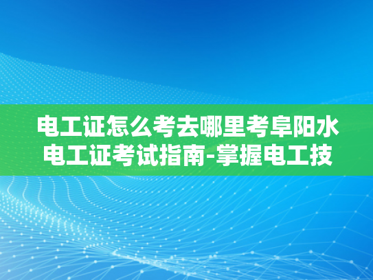 电工证怎么考去哪里考阜阳水电工证考试指南-掌握电工技能，从阜阳水电工证考试开始