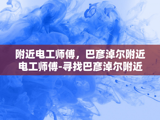 附近电工师傅，巴彦淖尔附近电工师傅-寻找巴彦淖尔附近电工师傅