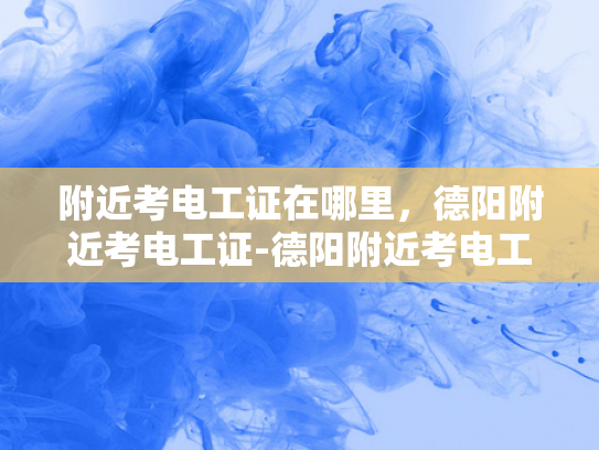 附近考电工证在哪里，德阳附近考电工证-德阳附近考电工证的便捷途径